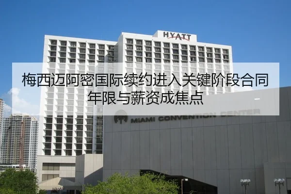 梅西迈阿密国际续约进入关键阶段合同年限与薪资成焦点